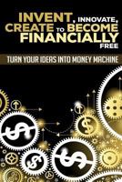 Invent, Innovate, Create to Become Financially Free: Turn Your Ideas Into Money Machine 1535097140 Book Cover