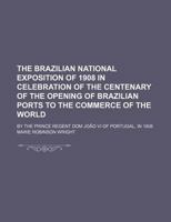 The Brazilian National Exposition of 1908 in Celebration of the Centenary of the Opening of Brazilian Ports to the Commerce of the World; By the Princ 123125257X Book Cover