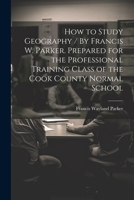 How to Study Geography / By Francis W. Parker. Prepared for the Professional Training Class of the Cook County Normal School 1021471348 Book Cover