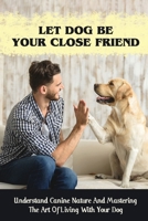 Let Dog Be Your Close Friend: Understand Canine Nature And Mastering The Art Of Living With Your Dog: How To Build Trust With Your Dog B09BY5VVH5 Book Cover