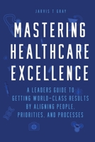MASTERING HEALTHCARE EXCELLENCE: A Leaders Guide to Getting World-Class Results By Aligning People, Priorities, and Processes 1965360149 Book Cover