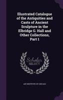 Illustrated Catalogue of the Antiquities and Casts of Ancient Sculpture in the Elbridge G. Hall and Other Collections, Part 1 1359111735 Book Cover