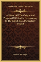 A History Of The Origin And Progress Of Chivalric Freemasonry In The British Isles, Particularly Ireland 1425370012 Book Cover