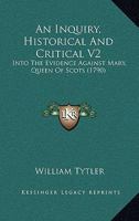 An Inquiry, Historical and Critical, into the Evidence against Mary, Queen of Scots; and an Examination of the Histories of Dr. Robertson and Mr. Hume with respect to that Evidence, Volume 2 1165278685 Book Cover