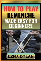 HOW TO PLAY KEMENCHE MADE EASY FOR BEGINNERS: Complete Step By Step Guide To Learn And Perfect Your Kemenche Play Ability From Scratch B0CSXNMW7P Book Cover