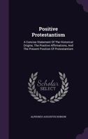Positive Protestantism; A Concise Statement of the Historical Origins, the Positive Affirmations, and the Present Position of Protestantism 1357044143 Book Cover