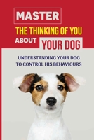 Master The Thinking Of You About Your Dog: Understanding Your Dog To Control His Behaviours: How To Stop Bad Dog Behavior B09CC5TX2K Book Cover