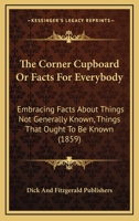 The Corner Cupboard Or Facts For Everybody: Embracing Facts About Things Not Generally Known, Things That Ought To Be Known 1167010345 Book Cover