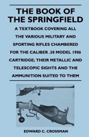 The Book of the Springfield: A Textbook Covering All the Various Military & Sporting Rifles Chambered for the Caliber .30 Model 1906 Cartridge; Their Metallic & Telescopic Sights & the Ammunition... 1446526151 Book Cover