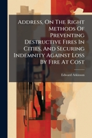 Address, On The Right Methods Of Preventing Destructive Fires In Cities, And Securing Indemnity Against Loss By Fire At Cost: Given In New York, Jan. 24, 1881. [with An Apendix.] 1246472422 Book Cover