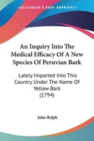 An Inquiry Into The Medical Efficacy Of A New Species Of Peruvian Bark: Lately Imported Into This Country Under The Name Of Yellow Bark: Including ... Respecting The Choice Of Bark In General 1120151589 Book Cover