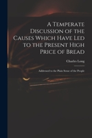 A Temperate Discussion of the Causes Which Have Led to the Present High Price of Bread: Addressed to the Plain Sense of the People 1013863054 Book Cover