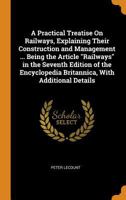 A practical treatise on railways, explaining their construction and management ... being the article "Railways" in the seventh edition of the Encyclopedia britannica, with additional details 1017404755 Book Cover