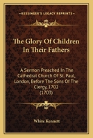 The Glory of Children in Their Fathers: A Sermon Preached in the Cathedral Church of St. Paul, London, Before the Sons of the Clergy, 1702 0548578265 Book Cover