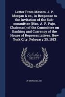 Letter From Messrs. J. P. Morgan & co., in Response to the Invitation of the Sub-committee (Hon. A. P. Pujo, Chairman) of the Committee on Banking and ... New York City, February 25, 1913 1376682478 Book Cover