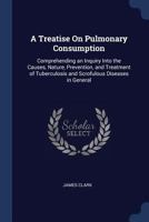 A Treatise on Pulmonary Consumption: Comprehending an Inquiry Into the Causes, Nature, Prevention, and Treatment of Tuberculosis and Scrofulous Diseases in General 1013820037 Book Cover