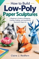How to Build Low-Poly Paper Sculptures: A Beginner’s Guide to Designing, Cutting, Folding, and Assembling Geometric Paper Art B0HJ727MZB Book Cover