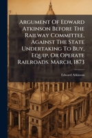 Argument Of Edward Atkinson Before The Railway Committee, Against The State Undertaking To Buy, Equip, Or Operate Railroads. March, 1873... 1246975890 Book Cover