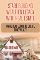 Start Building Wealth & Legacy With Real Estate: Using Real Estate To Create True Wealth: How Do I Start Building Wealth With Real Estate B09CCBZHPF Book Cover