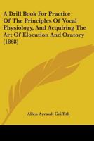 A Drill Book For Practice Of The Principles Of Vocal Physiology, And Acquiring The Art Of Elocution And Oratory 1436726409 Book Cover