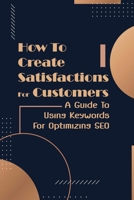 How To Create Satisfactions For Customers: A Guide To Using Keywords For Optimizing SEO: Targeting Campaign B09DDV28VK Book Cover