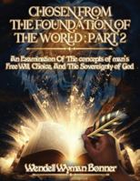 Chosen From The Foundation of The World: Part 2 - An Examination of the concepts of Man's Free Will, Choice, And the Sovereignty of God B0G43M7HGD Book Cover