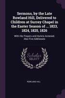 Sermons, by the Late Rowland Hill, Delivered to Children at Surrey Chapel in the Easter Season of ... 1823, 1824, 1825, 1826: With His Prayers and Hymns Annexed. Also Five Addresses 1021346357 Book Cover