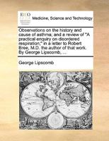 Observations on the history and cause of asthma; and a review of "A practical enquiry on disordered respiration;" in a letter to Robert Bree, M.D. the author of that work. By George Lipscomb, ... 1170683622 Book Cover