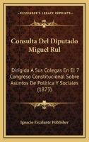 Consulta Del Diputado Miguel Rul: Dirigida A Sus Colegas En El 7 Congreso Constitucional Sobre Asuntos De Política Y Sociales (1873) 1160347093 Book Cover