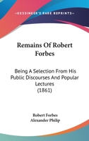 Remains Of Robert Forbes: Being A Selection From His Public Discourses And Popular Lectures 1104373076 Book Cover