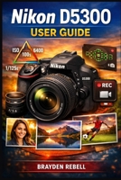 NIKON D5300 USER GUIDE: A beginner’s step-by-step guide to setting up the camera, mastering exposure and focus, and confidently capturing sharp photos and smooth video B0GXV8JWLD Book Cover