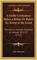 A Guilty Conscience Makes A Rebel; Or Rulers No Terror To The Good: Proved In A Sermon Preached On January 30, 1712 0548579172 Book Cover