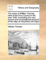 The works of William Thomas, clerk of the Privy Council in the year 1549. Consisting of a very curious and circumstancial account of the reign of King Henry the Eight 1171023871 Book Cover