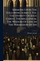 Sermons Upon The Following Subject, Viz. The Divinity Of Jesus Christ. The Milllenium. The Wisdom Of God, In The Permission Of Sin 1246869411 Book Cover