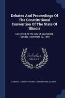 Debates And Proceedings Of The Constitutional Convention Of The State Of Illinois: Convened At The City Of Springfield, Tuesday, December 13, 1869... 124785230X Book Cover