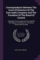 Correspondence Between The Court Of Directors Of The East-india Company And The President Of The Board Of Control: Regarding The Arrangement Proposed ... For The Future Government Of India... 1378391098 Book Cover