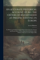An Accurate Historical Account of all the Orders of Knighthood at Present Existing in Europe: To Which are Prefixed a Critical Dissertation Upon the A 1022197835 Book Cover