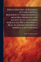 Diego S�nchez de Badajoz: Estudio Cr�tico, Biogr�fico Y Bibliogr�fico, Memoria Premiada Con Acc�sit En El Concurso P�blico de 1910 a 1912 Por La Real Academia Espa�ola E Impresa a Sus Expensas (Classi 1173127739 Book Cover