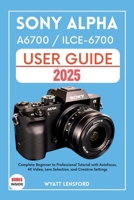 SONY ALPHA A6700 / ILCE-6700 USER GUIDE: Complete Beginner to Professional Tutorial with Autofocus, 4K Video, Lens selection, and Creative Settings B0FHWXZ8FL Book Cover