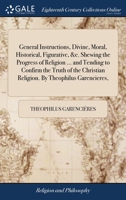 General instructions, divine, moral, historical, figurative, &c. Shewing the progress of religion ... and tending to confirm the truth of the Christian religion. By Theophilus Garencieres, ... 1140731734 Book Cover