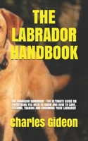 THE LABRADOR HANDBOOK: THE LABRADOR HANDBOOK : THE ULTIMATE GUIDE ON EVERYTHING YOU NEED TO KNOW AND HOW TO CARE, FEEDIND, TRANING AND GROOMING YOUR LABRADOR B098RYWFTN Book Cover