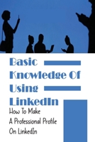 Basic Knowledge Of Using LinkedIn: How To Make A Professional Profile On LinkedIn: How To Make Your Linkedin Profile Stand Out B09B7FSLC9 Book Cover