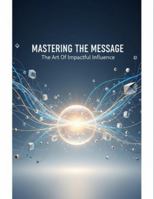 Mastering The Message: The Art Of Impactful Influence B0G4RPLN3F Book Cover