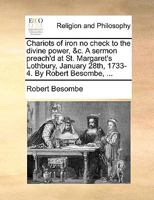 Chariots of iron no check to the divine power, &c. A sermon preach'd at St. Margaret's Lothbury, January 28th, 1733-4. By Robert Besombe, ... 1170118445 Book Cover