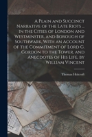 A Plain and Succinct Narrative of the Late Riots ... in the Cities of London and Westminster, and Borough of Southwark, with an Account of the ... by William Vincent - Primary Source Editio 1721254056 Book Cover