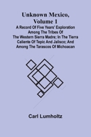 Unknown Mexico, Volume 1; A Record of Five Years' Exploration Among the Tribes of the Western Sierra Madre; In the Tierra Caliente of Tepic and Jalisco; and Among the Tarascos of Michoacan 9362517337 Book Cover