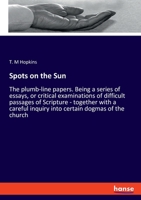 Spots on the Sun: Or, the Plumb-Line Papers. Being a Series of Essays, or Critical Examinations of Difficult Passages of Scripture; Together with a Careful Inquiry Into Certain Dogmas of the Church 333781543X Book Cover