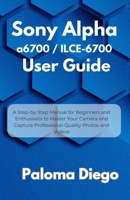 Sony Alpha a6700 / ILCE-6700 User Guide: A Step-by-Step Manual for Beginners and Enthusiasts to Master Your Camera and Capture Professional-Quality Ph B0FG16KSYS Book Cover
