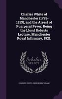 Charles White of Manchester (1728-1813), and the Arrest of Puerperal Fever; Being the Lloyd Roberts Lecture, Manchester Royal Infirmary, 1921; 1178245586 Book Cover