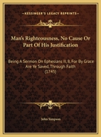 Man's Righteousness, No Cause Or Part Of His Justification: Being A Sermon On Ephesians II, 8, For By Grace Are Ye Saved, Through Faith 1165578492 Book Cover